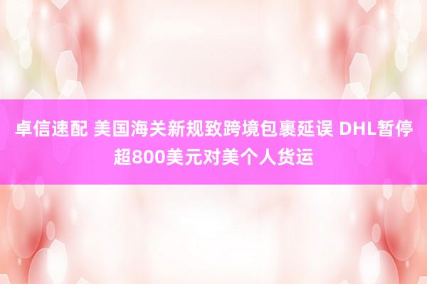 卓信速配 美国海关新规致跨境包裹延误 DHL暂停超800美元对美个人货运