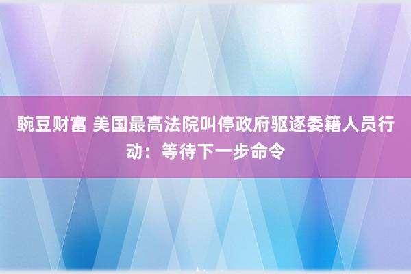豌豆财富 美国最高法院叫停政府驱逐委籍人员行动：等待下一步命令