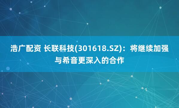 浩广配资 长联科技(301618.SZ)：将继续加强与希音更深入的合作