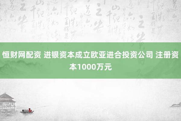 恒财网配资 进银资本成立欧亚进合投资公司 注册资本1000万元