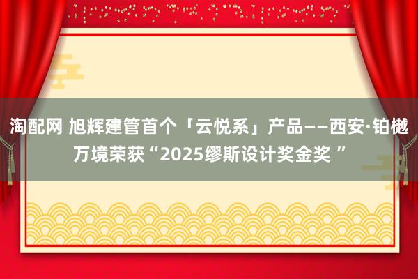 淘配网 旭辉建管首个「云悦系」产品——西安·铂樾万境荣获“2025缪斯设计奖金奖 ”