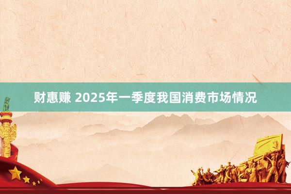 财惠赚 2025年一季度我国消费市场情况