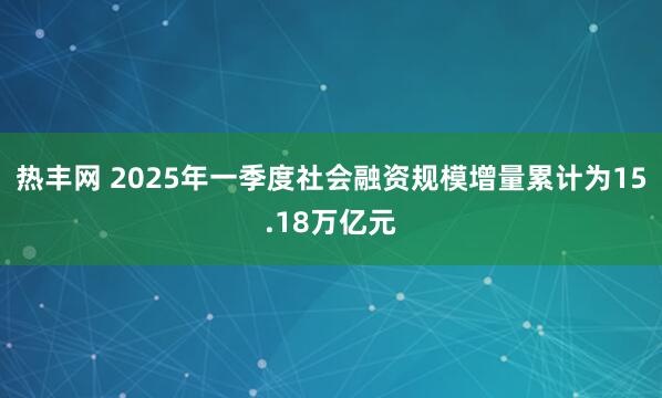 热丰网 2025年一季度社会融资规模增量累计为15.18万亿元