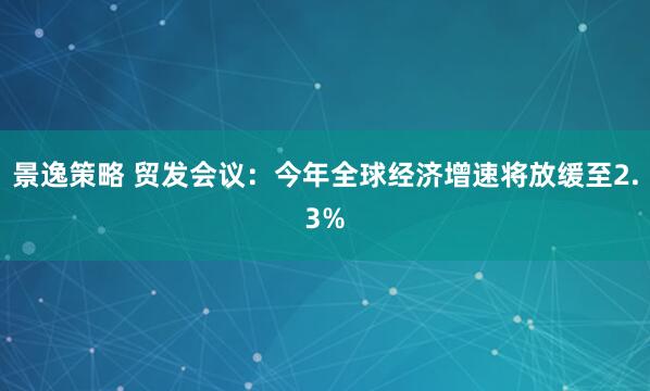 景逸策略 贸发会议：今年全球经济增速将放缓至2.3%