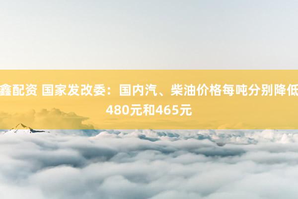 鑫配资 国家发改委：国内汽、柴油价格每吨分别降低480元和465元