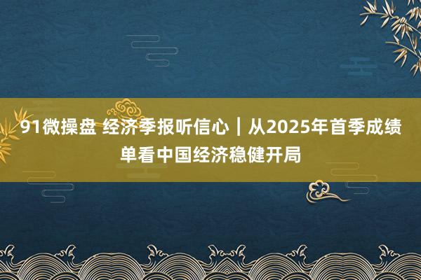 91微操盘 经济季报听信心︱从2025年首季成绩单看中国经济稳健开局