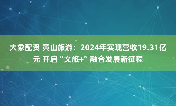大象配资 黄山旅游：2024年实现营收19.31亿元 开启“文旅+”融合发展新征程