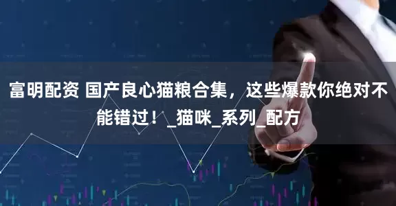 富明配资 国产良心猫粮合集，这些爆款你绝对不能错过！_猫咪_系列_配方