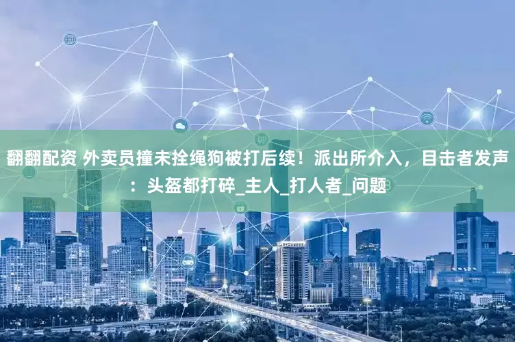 翻翻配资 外卖员撞未拴绳狗被打后续！派出所介入，目击者发声：头盔都打碎_主人_打人者_问题