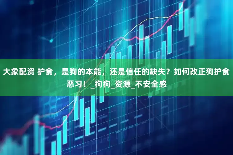 大象配资 护食，是狗的本能，还是信任的缺失？如何改正狗护食恶习！_狗狗_资源_不安全感