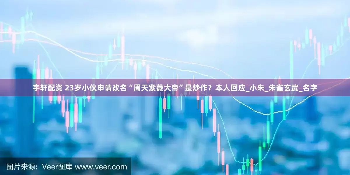 宇轩配资 23岁小伙申请改名“周天紫薇大帝”是炒作？本人回应_小朱_朱雀玄武_名字