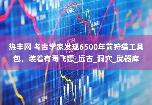 热丰网 考古学家发现6500年前狩猎工具包，装着有毒飞镖_远古_洞穴_武器库