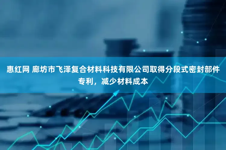 惠红网 廊坊市飞泽复合材料科技有限公司取得分段式密封部件专利，减少材料成本