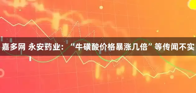 嘉多网 永安药业：“牛磺酸价格暴涨几倍”等传闻不实