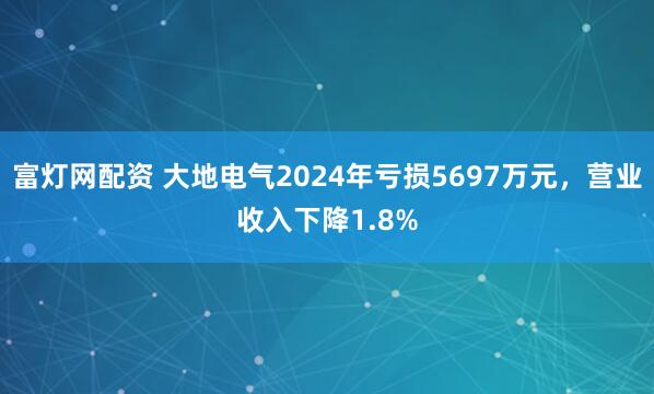 富灯网配资 大地电气2024年亏损5697万元，营业收入下降1.8%