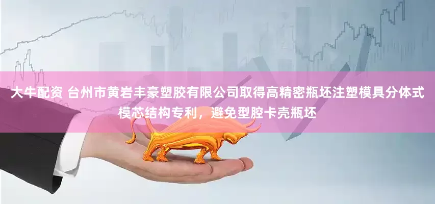 大牛配资 台州市黄岩丰豪塑胶有限公司取得高精密瓶坯注塑模具分体式模芯结构专利，避免型腔卡壳瓶坯