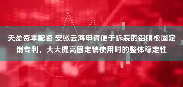 天盈资本配资 安徽云海申请便于拆装的铝膜板固定销专利，大大提高固定销使用时的整体稳定性