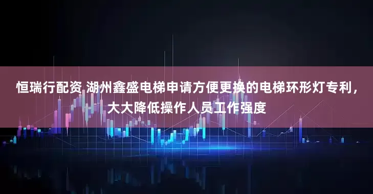 恒瑞行配资 湖州鑫盛电梯申请方便更换的电梯环形灯专利，大大降低操作人员工作强度