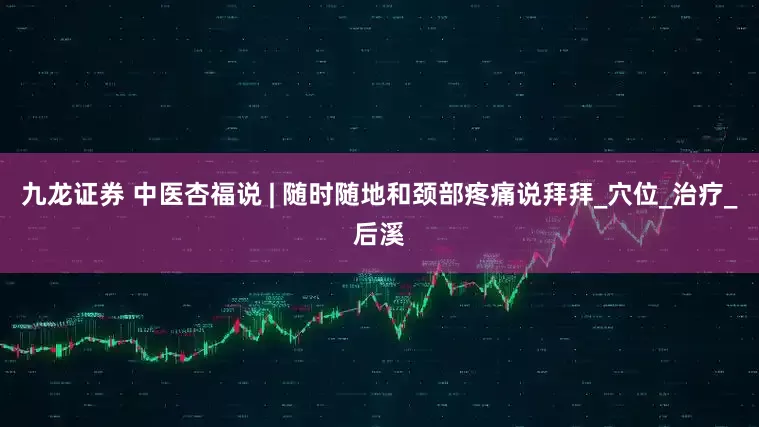 九龙证券 中医杏福说 | 随时随地和颈部疼痛说拜拜_穴位_治疗_后溪