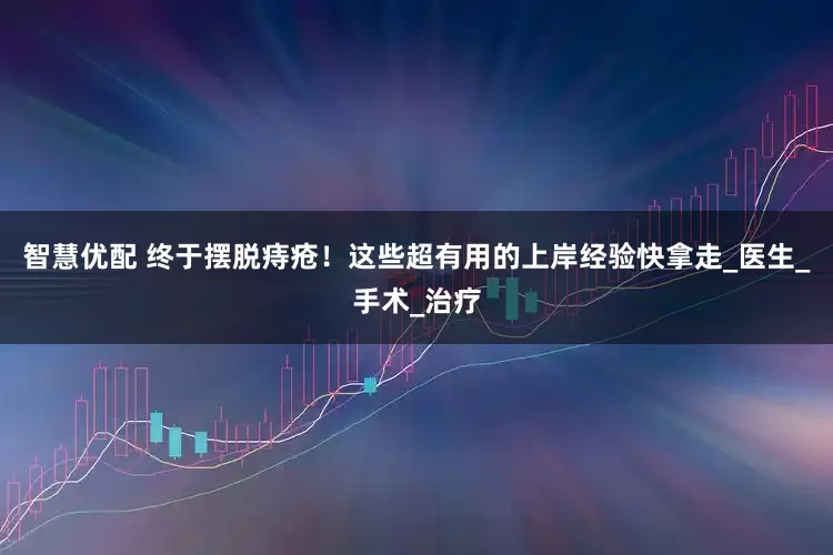 智慧优配 终于摆脱痔疮！这些超有用的上岸经验快拿走_医生_手术_治疗