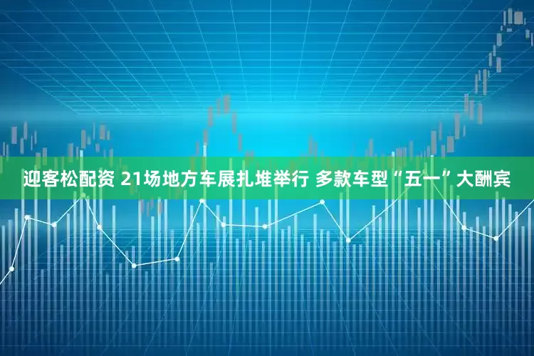 迎客松配资 21场地方车展扎堆举行 多款车型“五一”大酬宾