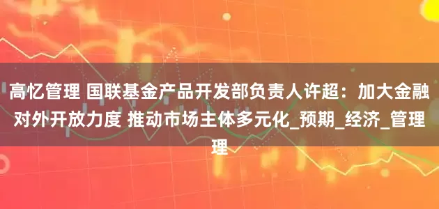 高忆管理 国联基金产品开发部负责人许超：加大金融对外开放力度 推动市场主体多元化_预期_经济_管理