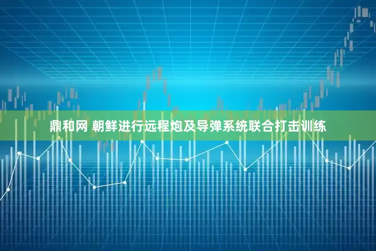 鼎和网 朝鲜进行远程炮及导弹系统联合打击训练