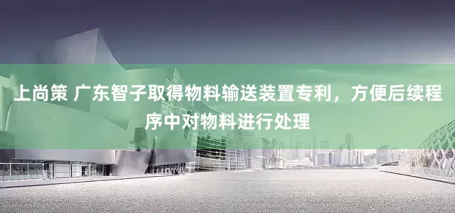上尚策 广东智子取得物料输送装置专利，方便后续程序中对物料进行处理