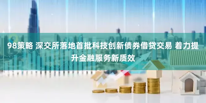 98策略 深交所落地首批科技创新债券借贷交易 着力提升金融服务新质效
