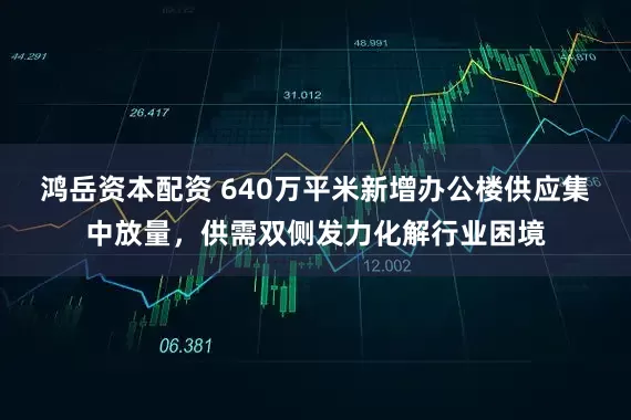 鸿岳资本配资 640万平米新增办公楼供应集中放量，供需双侧发力化解行业困境