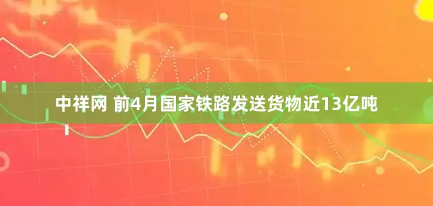 中祥网 前4月国家铁路发送货物近13亿吨