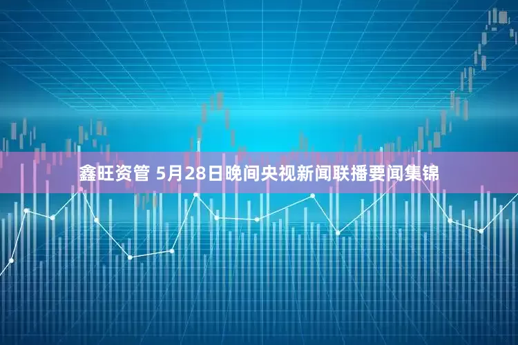 鑫旺资管 5月28日晚间央视新闻联播要闻集锦