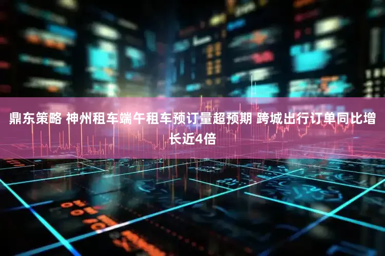 鼎东策略 神州租车端午租车预订量超预期 跨城出行订单同比增长近4倍