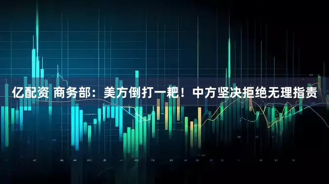 亿配资 商务部：美方倒打一耙！中方坚决拒绝无理指责