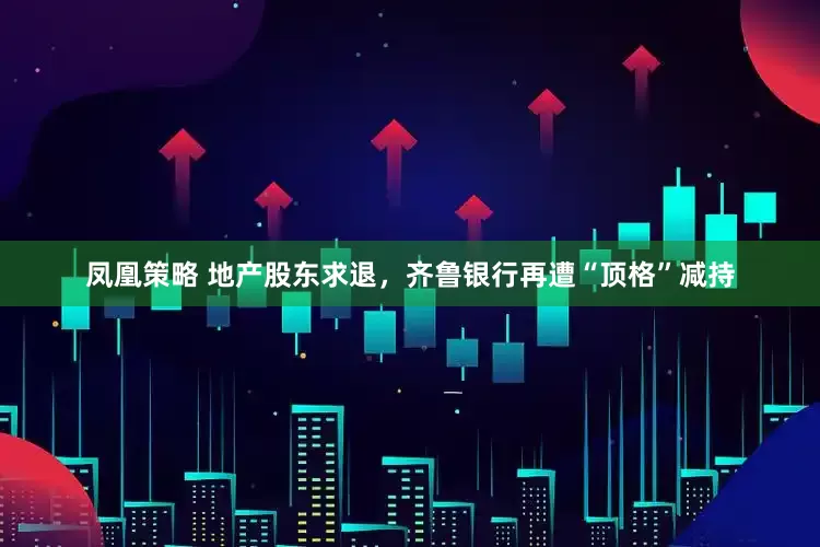 凤凰策略 地产股东求退，齐鲁银行再遭“顶格”减持