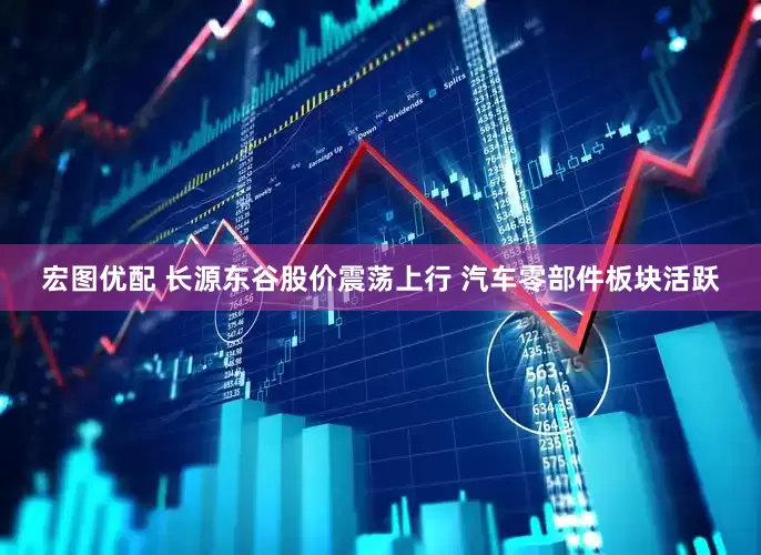 宏图优配 长源东谷股价震荡上行 汽车零部件板块活跃