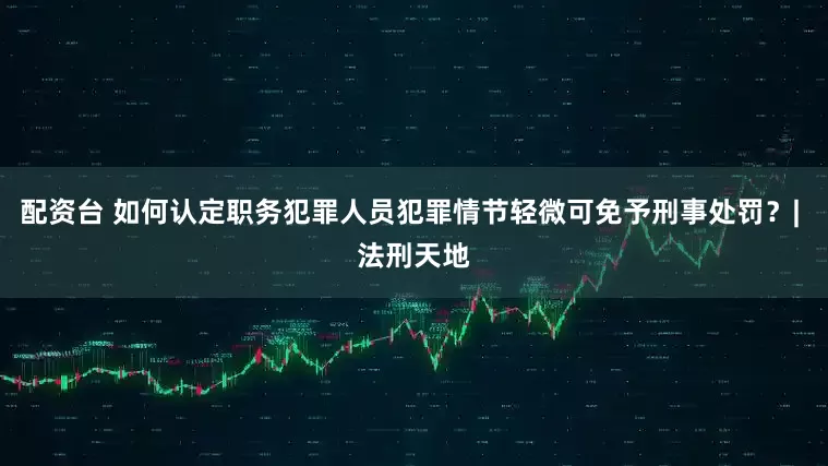 配资台 如何认定职务犯罪人员犯罪情节轻微可免予刑事处罚？| 法刑天地