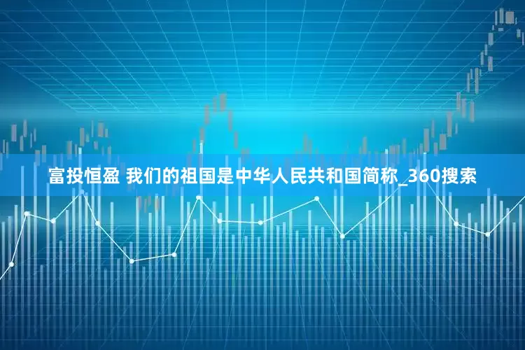 富投恒盈 我们的祖国是中华人民共和国简称_360搜索