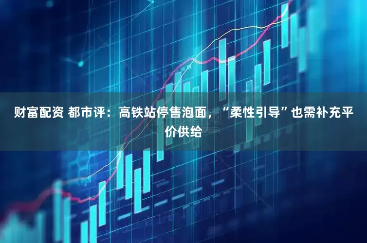 财富配资 都市评：高铁站停售泡面，“柔性引导”也需补充平价供给