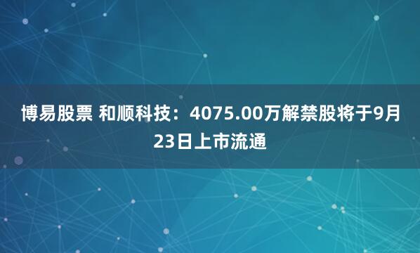 博易股票 和顺科技：4075.00万解禁股将于9月23日上市流通