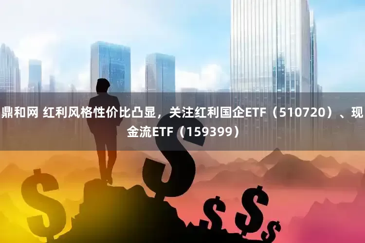 鼎和网 红利风格性价比凸显，关注红利国企ETF（510720）、现金流ETF（159399）