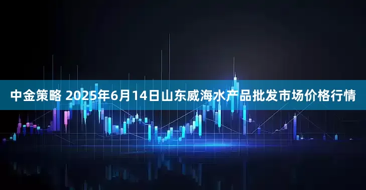 中金策略 2025年6月14日山东威海水产品批发市场价格行情