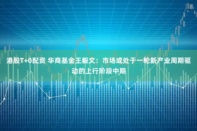 港股T+0配资 华商基金王毅文：市场或处于一轮新产业周期驱动的上行阶段中期